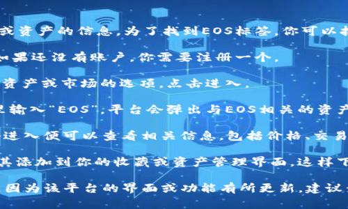 在token.im平台中，EOS标签通常是指与EOS相关的代币或资产的信息。为了找到EOS标签，你可以按照以下步骤操作：

1. **登录账户**：首先，确保你已登录到token.im账户。如果还没有账户，你需要注册一个。

2. **导航到资产页面**：登录后，通常在主界面会有一个资产或市场的选项，点击进入。

3. **搜索功能**：在资产页面，你可以看到搜索栏。在这里输入“EOS”，平台会弹出与EOS相关的资产或标签。

4. **查看标签**：在搜索结果中，可以找到EOS标签，点击进入便可以查看相关信息，包括价格、交易量等。

5. **添加标签**：如果你想要经常查看EOS，可以考虑将其添加到你的收藏或资产管理界面，这样下次查看时会更方便。

如果在token.im的界面上仍然无法找到EOS标签，可能是因为该平台的界面或功能有所更新，建议查看其官方帮助页面或联系客户支持以获得准确的信息。